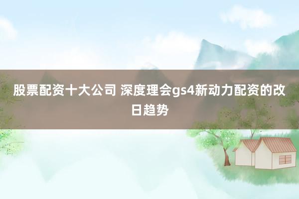 股票配资十大公司 深度理会gs4新动力配资的改日趋势