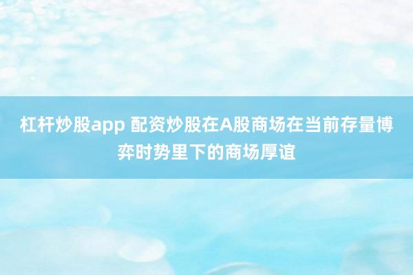 杠杆炒股app 配资炒股在A股商场在当前存量博弈时势里下的商场厚谊