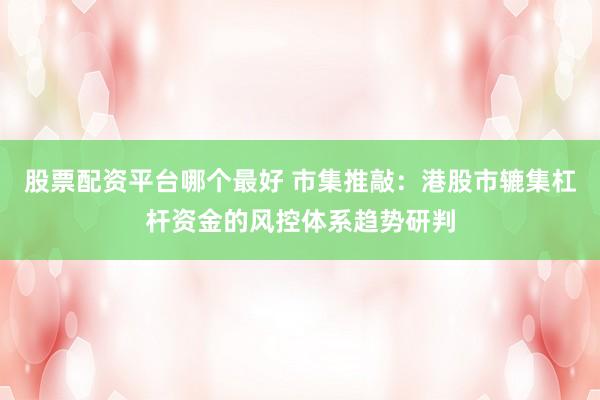 股票配资平台哪个最好 市集推敲：港股市辘集杠杆资金的风控体系趋势研判